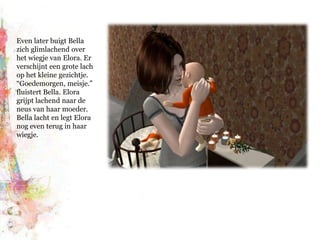 Even later buigt Bella zich glimlachend over het wiegje van Elora. Er verschijnt een grote lach op het kleine gezichtje. “Goedemorgen, meisje.” fluistert Bella. Elora grijpt lachend naar de neus van haar moeder. Bella lacht en legt Elora nog even terug in haar wiegje.