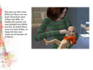 Een paar uur later staat Bella met Elora voor een taart. Naast haar staat Tobias met Mike. Ze hadden dit examen ook weer gehaald met allebei een tien. Ze kietelt Elora even over haar buikje, en buigt zich dan naar voren om de kaarsjes uit te blazen.