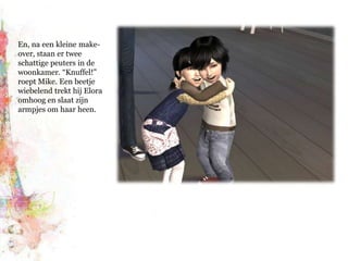 En, na een kleine make-over, staan er twee schattige peuters in de woonkamer. “Knuffel!” roept Mike. Een beetje wiebelend trekt hij Elora omhoog en slaat zijn armpjes om haar heen.