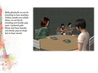 Bella glimlacht en zet de tweeling in hun stoeltjes. Tobias maakt een salade klaar, en zet bij de tweeling een bordje pap neer. Lachend pakt Elora met haar handje een beetje pap en stopt het in haar mond.