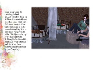 Even later word de tweeling in bed gelegd, en laten Bella en Tobias zich op de kleine stoeltjes in de hoek van de kamer zakken. Een tijdje kijken ze in stilte naar de tweeling. Het is een fijne, rustgevende stilte. “Ze lijken echt op jou.” fluistert Bella. Tobias glimlacht en kijkt haar aan. “van uiterlijk wel, ja. Maar hun innerlijk lijkt veel meer op jou.” zegt hij.