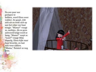 Na een paar uur geslapen te hebben, word Elora weer wakker. Ze gaapt, rekt zich uit en trekt zich op aan het rekje van haar wiegje. “Mama?” vraagt ze, zachtjes. Als ze geen antwoord krijgt word ze bang. “Mama?” roept ze. “Loor?” vraagt Mike slaperig. Elora kijkt naar haar broertje, en laat zich weer zakken. “Mama,” fluistert ze nog eens.