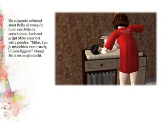 De volgende ochtend staat Bella al vroeg de luier van Mike te verschonen. Lachend grijpt Mike naar het witte poeder. “Mike, kan je misschien even rustig blijven liggen?” vraagt Bella en ze glimlacht. 