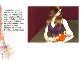 “Het is bijna zes uur.” Florian kijkt haar aan. “Tijd om op te groeien dus.” hij glimlacht een scheef glimlachje. Senna staat op en tilt Romée uit de bungelboog. “Daar ga je dan, meisje.” mompelt ze, voordat Romée de lucht in vliegt.