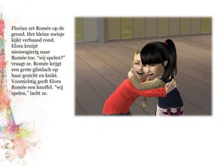 Florian zet Romée op de grond. Het kleine meisje kijkt verbaasd rond. Elora kruipt nieuwsgierig naar Romée toe. “wij spelen?” vraagt ze. Romée krijgt een grote glimlach op haar gezicht en knikt. Voorzichtig geeft Elora Romée een knuffel. “wij spelen,” lacht ze.