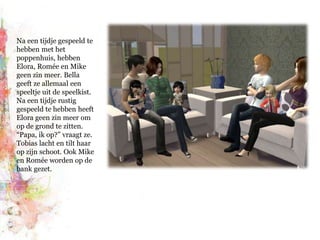 Na een tijdje gespeeld te hebben met het poppenhuis, hebben Elora, Romée en Mike geen zin meer. Bella geeft ze allemaal een speeltje uit de speelkist. Na een tijdje rustig gespeeld te hebben heeft Elora geen zin meer om op de grond te zitten. “Papa, ik op?” vraagt ze. Tobias lacht en tilt haar op zijn schoot. Ook Mike en Romée worden op de bank gezet.