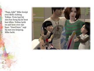 “Papa, kijk!” Mike kruipt over Bella richting Tobias. Trots laat hij zien hoe hoog hij de boot kan tillen. Tobias lacht en aait hem over zijn haar. “Goed hoor,” zegt hij met een knipoog. Mike lacht.
