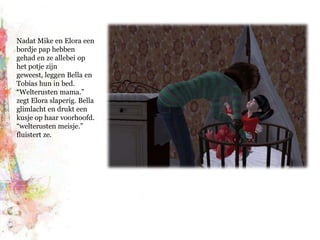 Nadat Mike en Elora een bordje pap hebben gehad en ze allebei op het potje zijn geweest, leggen Bella en Tobias hun in bed. “Welterusten mama.” zegt Elora slaperig. Bella glimlacht en drukt een kusje op haar voorhoofd. “welterusten meisje.” fluistert ze.