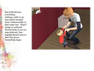 Dan trekt hij haar voorzichtig omhoog, zodat ze op haar kleine beentjes staat. Verbaasd kijkt ze haar vader aan. “Papa?” vraagt ze verbaasd. Florian lacht en zet een stap achteruit. Dan begrijpt Romée hem en doet ook zij een voorzichtig stapje.