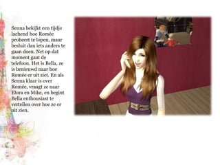 Senna bekijkt een tijdje lachend hoe Romée probeert te lopen, maar besluit dan iets anders te gaan doen. Net op dat moment gaat de telefoon. Het is Bella, ze is benieuwd naar hoe Romée er uit ziet. En als Senna klaar is over Romée, vraagt ze naar Elora en Mike, en begint Bella enthousiast te vertellen over hoe ze er uit zien.