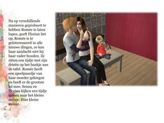 Na op verschillende manieren geprobeert te hebben Romée te laten lopen, geeft Florian het op.Romée is te geïnteresseerd in alle nieuwe dingen, ze kan haar aandacht niet bij haar vader houden. Ze zitten een tijdje met zijn drieën op het bankje aan de tafel. Romée heeft een speelpaardje van haar moeder gekregen en heeft er de grootste lol mee. Senna en Florian kijken een tijdje samen naar het kleine meisje. Hún kleine meisje.