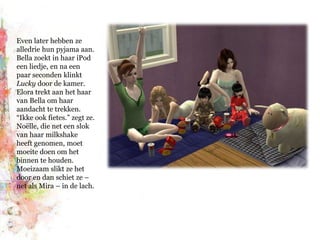 Even later hebben ze alledrie hun pyjama aan. Bella zoekt in haar iPod een liedje, en na een paar seconden klinkt Lucky door de kamer. Elora trekt aan het haar van Bella om haar aandacht te trekken. “Ikke ook fietes.” zegt ze. Noëlle, die net een slok van haar milkshake heeft genomen, moet moeite doen om het binnen te houden. Moeizaam slikt ze het door en dan schiet ze – net als Mira – in de lach.