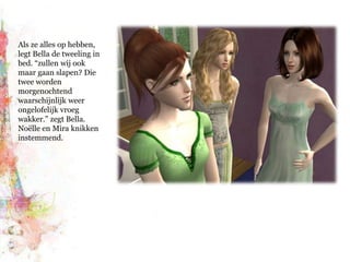 Als ze alles op hebben, legt Bella de tweeling in bed. “zullen wij ook maar gaan slapen? Die twee worden morgenochtend waarschijnlijk weer ongelofelijk vroeg wakker.” zegt Bella. Noëlle en Mira knikken instemmend.