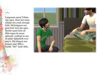 ~*~Langzaam opent Tobias zijn ogen. Door het raam schijnt een zwak streepje licht. Hij knippert een paar keer met zijn ogen. Rechts naast hem zit Milo tegen de muur geleund, verdiept in een of ander tijdschrift over auto’s. Hij slingert een kussen naar Milo’s hoofd. “Hé!” lacht Milo.