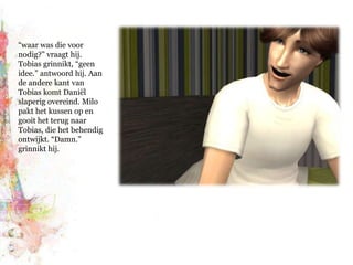 “waar was die voor nodig?” vraagt hij. Tobias grinnikt, “geen idee.” antwoord hij. Aan de andere kant van Tobias komt Daniël slaperig overeind. Milo pakt het kussen op en gooit het terug naar Tobias, die het behendig ontwijkt. “Damn.” grinnikt hij.