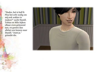 “Dudes, het is half 8. Was het echt nodig om mij ook wakker te maken?” zucht Daniël. Tobias en Milo kijken elkaar even grijnzend aan, en gooien dan allebei een kussen naar Daniël. “Juist ja.”  grinnikt die.