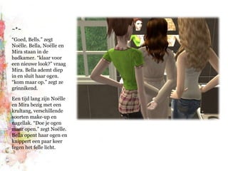 ~*~“Goed, Bells.” zegt Noëlle. Bella, Noëlle en Mira staan in de badkamer. “klaar voor een nieuwe look?” vraag Mira. Bella ademt diep in en sluit haar ogen. “kom maar op.” zegt ze grinnikend.Een tijd lang zijn Noëlle en Mira bezig met een krultang, verschillende soorten make-up en nagellak. “Doe je ogen maar open.” zegt Noëlle. Bella opent haar ogen en knippert een paar keer tegen het felle licht.