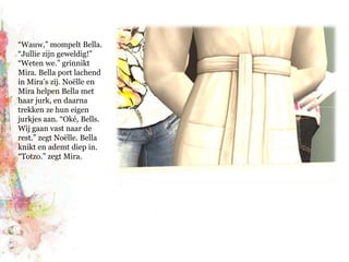 “Wauw,” mompelt Bella. “Jullie zijn geweldig!” “Weten we.” grinnikt Mira. Bella port lachend in Mira’s zij. Noëlle en Mira helpen Bella met haar jurk, en daarna trekken ze hun eigen jurkjes aan. “Oké, Bells. Wij gaan vast naar de rest.” zegt Noëlle. Bella knikt en ademt diep in. “Totzo.” zegt Mira.