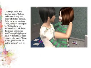 “Kom op, Bells. We moeten gaan.” Tobias trekt voorzichtig het boek uit Bella’s handen. Bella zucht en staat op, “Nou, let’s go.” mompelt ze. Tobias lacht en omhelst haar. “Ik dacht dat je een kennissim was?” vraagt hij plagend. Bella rolt met haar ogen en pakt zijn hand. “Kom, ik heb geen zin om te laat te komen.” zegt ze.