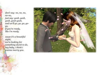 don't say: no, no, no, no-no,just say: yeah, yeah, yeah, yeah-yeah,and we'll go, go, go, go-go,if you're ready,like i'm ready.cause it's a beautiful night,we're looking for something dumb to do,hey baby, i think iwanna marry you.