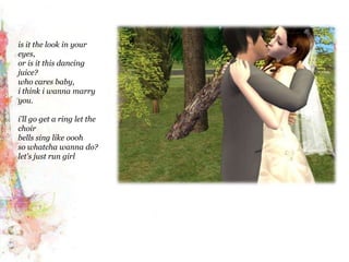 is it the look in your eyes,or is it this dancing juice?who cares baby,i think iwanna marry you.i'll go get a ring let the choirbells sing like ooohso whatchawanna do?let's just run girl