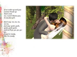 if we wake up and you wanna break upthat's cool. no, i won't blame you.it was fun girl.don't say: no, no, no, no-no,just say: yeah, yeah, yeah, yeah-yeah,and we'll go, go, go, go-go,if you're ready,like i'm ready.