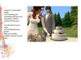 cause it's a beautiful night,we're looking for something dumb to do,hey baby, i think iwanna marry you.is it the look in your eyes,or is it this dancing juice?who cares baby,i think iwanna marry you.