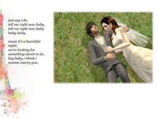 just say i do,tell me right now baby,tell me right now baby baby-baby. cause it's a beautiful night,we're looking for something dumb to do,hey baby, i think iwanna marry you.