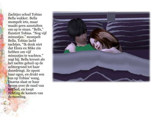 Zachtjes schud Tobias Bella wakker. Bella mompelt iets, maar maakt geen aanstalten om op te staan. “Bells,” fluistert Tobias. “Nog vijf minuutjes.” mompelt Bella. Tobias lacht zachtjes, “Ik denk niet dat Elora en Mike zin hebben om vijf minuutjes te wachten.” zegt hij. Bella kreunt als het zachte gehuil op de achtergrond tot haar doordringt. Ze opent haar ogen, en drukt een kus op Tobias’ wang. Daarna slaat ze haar benen over de rand van het bed, en loopt richting de kamers van de tweeling.