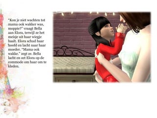 “Kon je niet wachten tot mama ook wakker was, moppie?” vraagt Bella aan Elora, terwijl ze het meisje uit haar wiegje haalt. Elora schud haar hoofd en lacht naar haar moeder. “Mama ook wakke.” zegt ze. Bella lacht en zet Elora op de commode om haar om te kleden.