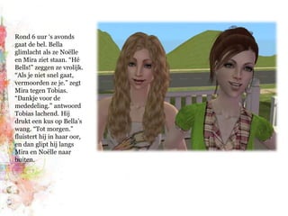 Rond 6 uur ‘s avonds gaat de bel. Bella glimlacht als ze Noëlle en Mira ziet staan. “Hé Bells!” zeggen ze vrolijk. “Als je niet snel gaat, vermoorden ze je.” zegt Mira tegen Tobias. “Dankje voor de mededeling.” antwoord Tobias lachend. Hij drukt een kus op Bella’s wang. “Tot morgen.” fluistert hij in haar oor, en dan glipt hij langs Mira en Noëlle naar buiten.