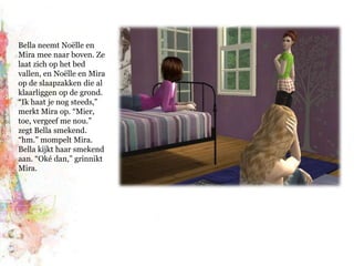 Bella neemt Noëlle en Mira mee naar boven. Ze laat zich op het bed vallen, en Noëlle en Mira op de slaapzakken die al klaarliggen op de grond. “Ik haat je nog steeds,” merkt Mira op. “Mier, toe, vergeef me nou.” zegt Bella smekend. “hm.” mompelt Mira. Bella kijkt haar smekend aan. “Oké dan,” grinnikt Mira.