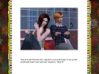“Dat zei ik ook helemaal niet.” zegt Aimi, en ze prikt Casper in zijn zij. Net op tijd pakt Casper haar hand vast. Hij grijnst, “Weet ik.”