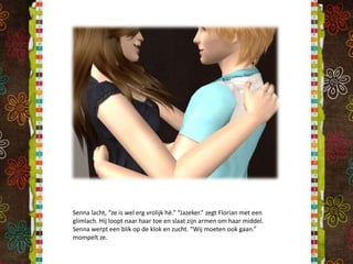 Senna lacht, “ze is wel erg vrolijk hè.” “Jazeker.” zegt Florian met een glimlach. Hij loopt naar haar toe en slaat zijn armen om haar middel. Senna werpt een blik op de klok en zucht. “Wij moeten ook gaan.” mompelt ze.