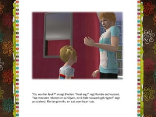 “En, was het leuk?” vraagt Florian. “Heel erg!” zegt Romée enthousiast. “We moesten rekenen en schrijven, en ik heb huiswerk gekregen!” zegt ze stralend. Florian grinnikt, en aait over haar haar.