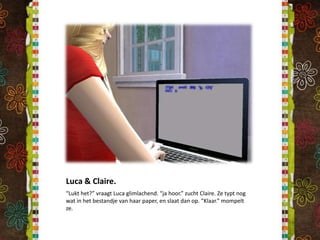 Luca & Claire.“Lukt het?” vraagt Luca glimlachend. “ja hoor.” zucht Claire. Ze typt nog wat in het bestandje van haar paper, en slaat dan op. “Klaar.” mompelt ze.