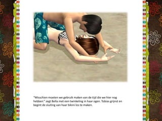 “Misschien moeten we gebruik maken van de tijd die we hier nog hebben.” zegt Bella met een twinkeling in haar ogen. Tobias grijnst en begint de sluiting van haar bikini los te maken.