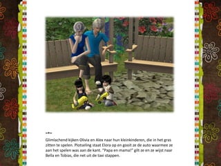 ~*~Glimlachend kijken Olivia en Alex naar hun kleinkinderen, die in het gras zitten te spelen. Plotseling staat Elora op en gooit ze de auto waarmee ze aan het spelen was aan de kant. “Papa en mama!” gilt ze en ze wijst naar Bella en Tobias, die net uit de taxi stappen.