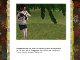 Elora waggelt naar haar ouders toe. Lachend tilt Bella het kleine meisje op. “Hé Loor,” zegt ze. Elora verstopt haar hoofd in haar moeder’s nek. “mama niet meer weg gaan.” fluistert ze.