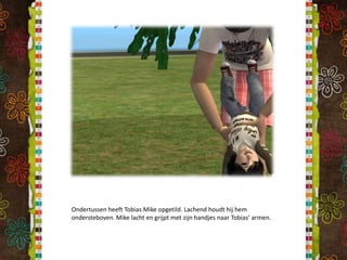 Ondertussen heeft Tobias Mike opgetild. Lachend houdt hij hem ondersteboven. Mike lacht en grijpt met zijn handjes naar Tobias’ armen.
