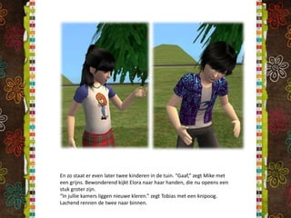 En zo staat er even later twee kinderen in de tuin. “Gaaf,” zegt Mike met een grijns. Bewonderend kijkt Elora naar haar handen, die nu opeens een stuk groter zijn.“In jullie kamers liggen nieuwe kleren.” zegt Tobias met een knipoog. Lachend rennen de twee naar binnen.