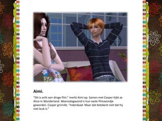 Aimi.“Dit is echt een droge film.” merkt Aimi op. Samen met Casper kijkt ze Alice in Wonderland. Woensdagavond is hun vaste filmavondje geworden. Casper grinnikt, “Inderdaad. Maar dat betekent niet dat hij niet leuk is.”