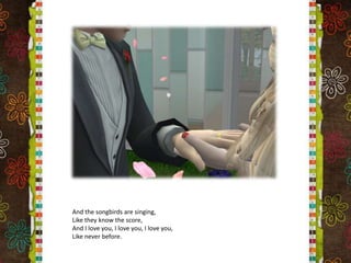 And the songbirds are singing,Like they know the score,And I love you, I love you, I love you,Like never before.