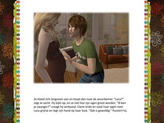 Ze kleed zich langzaam aan en loopt dan naar de woonkamer. “Luca?” zegt ze zacht. Hij kijkt op, en ze ziet hoe zijn ogen groot worden. “B-ben je zwanger?” vraagt hij verbaasd. Claire knikt en slaat haar ogen neer. Luca grijnst en legt zijn hand op haar buik. “Dat is geweldig.” fluistert hij.