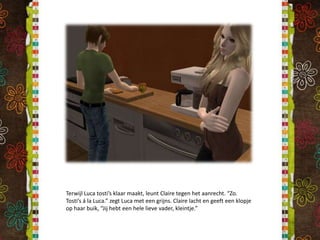 Terwijl Luca tosti’s klaar maakt, leunt Claire tegen het aanrecht. “Zo. Tosti’s á la Luca.” zegt Luca met een grijns. Claire lacht en geeft een klopje op haar buik, “Jij hebt een hele lieve vader, kleintje.”