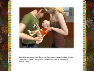 Even kijken ze samen naar Demi, tot Claire opeens weer in elkaar krimpt. “Wat is er?” vraagt Luca bezorgt. “Volgens mij komt er nog eentje.” kreunt Claire.