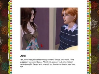 Aimi.“En, welke heb je deze keer meegenomen?” vraagt Aimi vrolijk. “The proposal.” antwoord Casper. “Klinkt interessant.” zegt Aimi met een serieus gezicht. Casper lacht en gooit het doosje met de dvd naar haar toe.