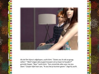 Als de film bijna is afgelopen, zucht Aimi. “Zoiets zou ik ook zo graag willen.” “Wat? Liegen dat je gaat trouwen om je baan te houden?” grinnikt Casper. “Nee.” Lacht Aimi. “Een vriend die alles voor me zou doen.” Casper kijkt haar aan, “Ik zou het je kunnen geven.” Zegt hij zacht. 