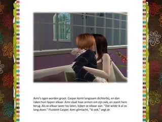 Aimi’s ogen worden groot. Casper komt langzaam dichterbij, en dan raken hun lippen elkaar. Aimi slaat haar armen om zijn nek, en zoent hem terug. Als ze elkaar weer los laten, kijken ze elkaar aan. “Dat wilde ik al zo lang doen.” Fluistert Casper. Aimi glimlacht, “ik ook,” zegt ze.
