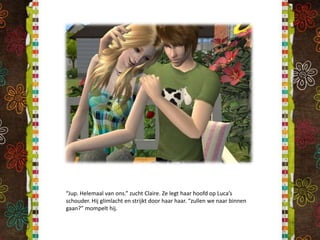 “Jup. Helemaal van ons.” zucht Claire. Ze legt haar hoofd op Luca’s schouder. Hij glimlacht en strijkt door haar haar. “zullen we naar binnen gaan?” mompelt hij.